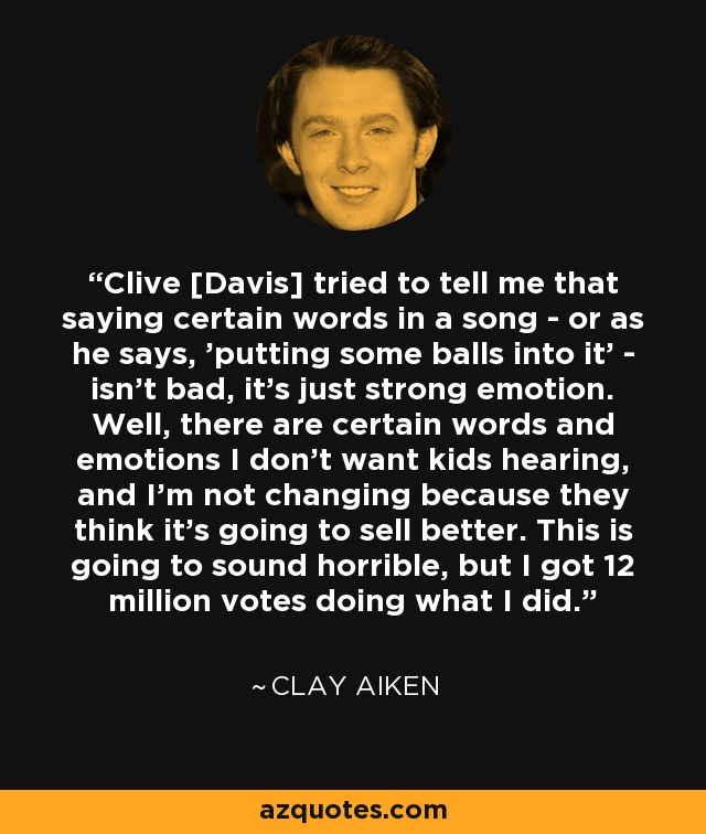 Clive [Davis] tried to tell me that saying certain words in a song - or as he says, 'putting some balls into it' - isn't bad, it's just strong emotion. Well, there are certain words and emotions I don't want kids hearing, and I'm not changing because they think it's going to sell better. This is going to sound horrible, but I got 12 million votes doing what I did. - Clay Aiken