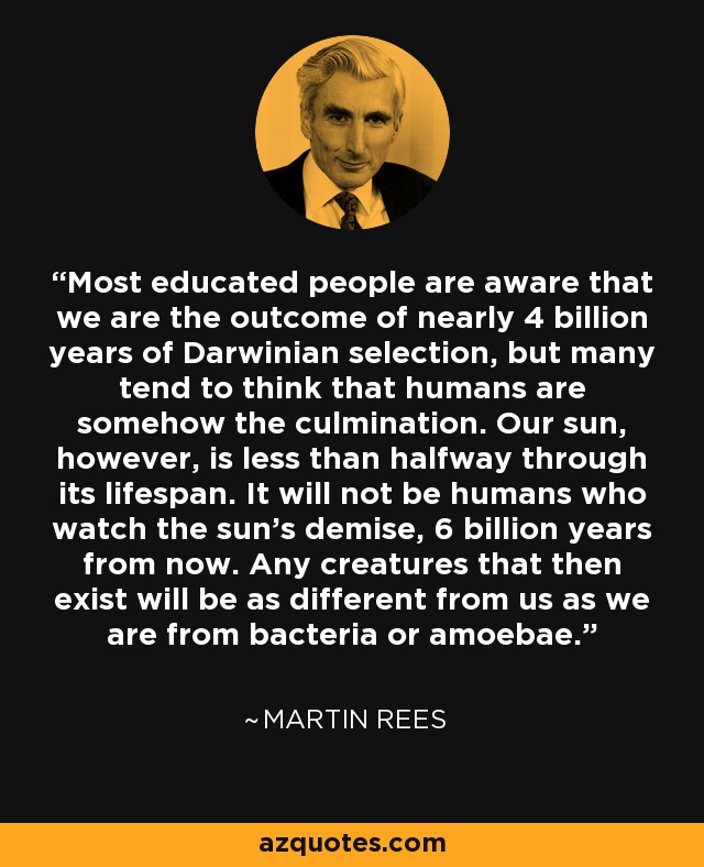 Most educated people are aware that we are the outcome of nearly 4 billion years of Darwinian selection, but many tend to think that humans are somehow the culmination. Our sun, however, is less than halfway through its lifespan. It will not be humans who watch the sun’s demise, 6 billion years from now. Any creatures that then exist will be as different from us as we are from bacteria or amoebae. - Martin Rees
