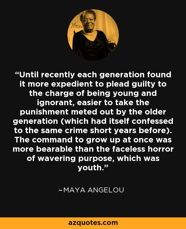 Until recently each generation found it more expedient to plead guilty to the charge of being young and ignorant, easier to take the punishment meted out by the older generation (which had itself confessed to the same crime short years before). The command to grow up at once was more bearable than the faceless horror of wavering purpose, which was youth. - Maya Angelou