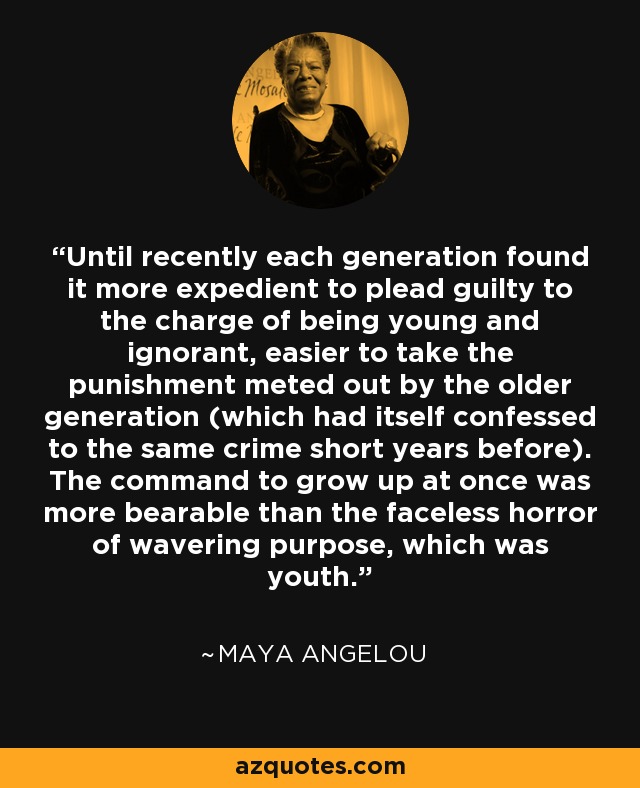 Until recently each generation found it more expedient to plead guilty to the charge of being young and ignorant, easier to take the punishment meted out by the older generation (which had itself confessed to the same crime short years before). The command to grow up at once was more bearable than the faceless horror of wavering purpose, which was youth. - Maya Angelou