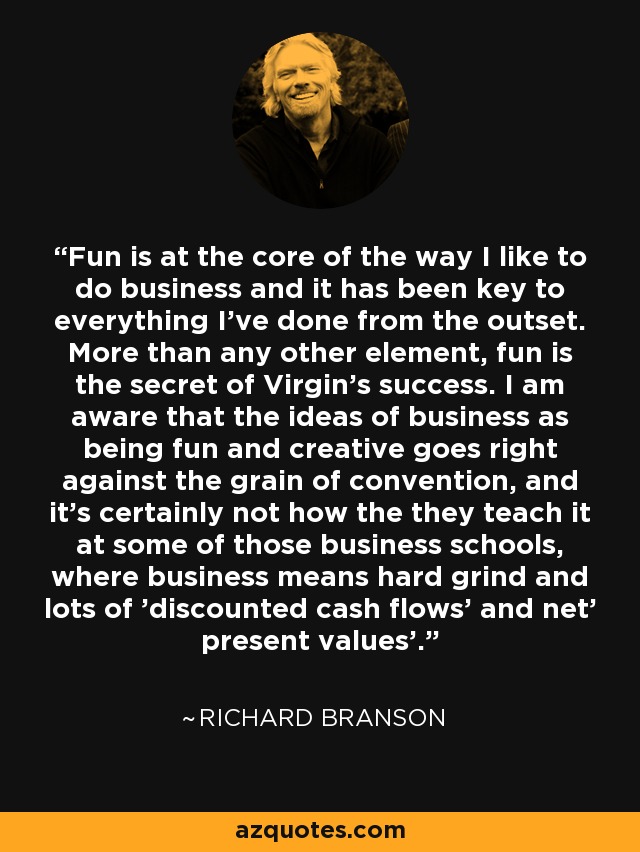 Fun is at the core of the way I like to do business and it has been key to everything I've done from the outset. More than any other element, fun is the secret of Virgin's success. I am aware that the ideas of business as being fun and creative goes right against the grain of convention, and it's certainly not how the they teach it at some of those business schools, where business means hard grind and lots of 'discounted cash flows' and net' present values'. - Richard Branson