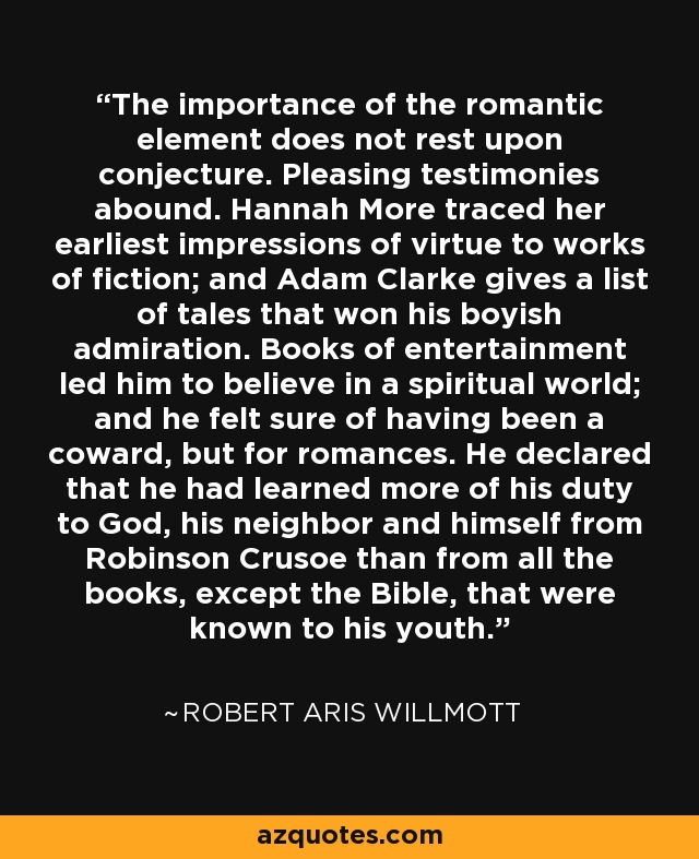 The importance of the romantic element does not rest upon conjecture. Pleasing testimonies abound. Hannah More traced her earliest impressions of virtue to works of fiction; and Adam Clarke gives a list of tales that won his boyish admiration. Books of entertainment led him to believe in a spiritual world; and he felt sure of having been a coward, but for romances. He declared that he had learned more of his duty to God, his neighbor and himself from Robinson Crusoe than from all the books, except the Bible, that were known to his youth. - Robert Aris Willmott