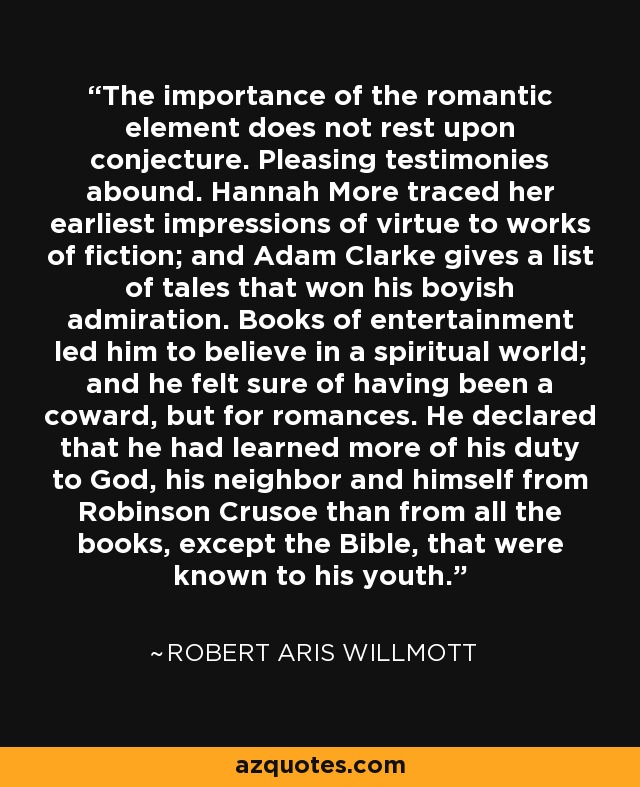 The importance of the romantic element does not rest upon conjecture. Pleasing testimonies abound. Hannah More traced her earliest impressions of virtue to works of fiction; and Adam Clarke gives a list of tales that won his boyish admiration. Books of entertainment led him to believe in a spiritual world; and he felt sure of having been a coward, but for romances. He declared that he had learned more of his duty to God, his neighbor and himself from Robinson Crusoe than from all the books, except the Bible, that were known to his youth. - Robert Aris Willmott