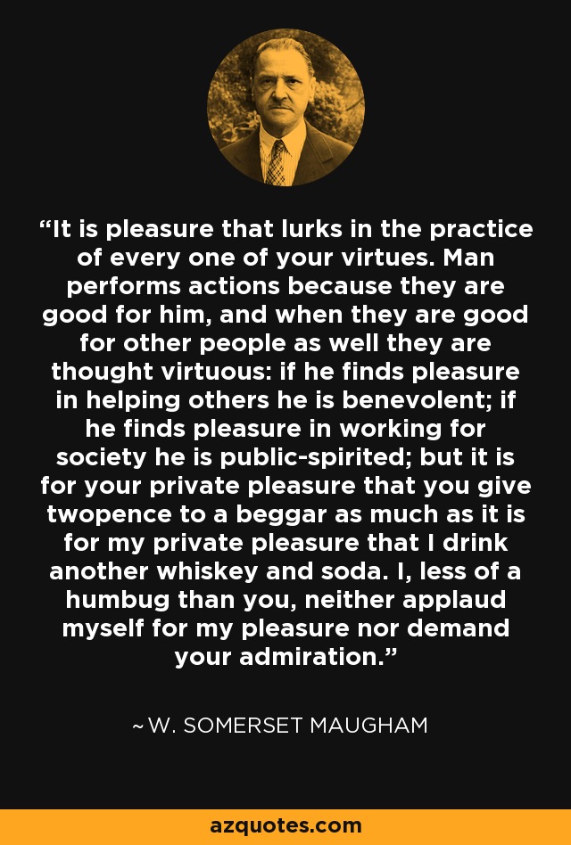 It is pleasure that lurks in the practice of every one of your virtues. Man performs actions because they are good for him, and when they are good for other people as well they are thought virtuous: if he finds pleasure in helping others he is benevolent; if he finds pleasure in working for society he is public-spirited; but it is for your private pleasure that you give twopence to a beggar as much as it is for my private pleasure that I drink another whiskey and soda. I, less of a humbug than you, neither applaud myself for my pleasure nor demand your admiration. - W. Somerset Maugham