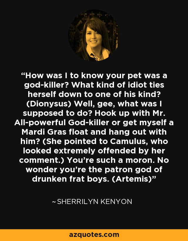 How was I to know your pet was a god-killer? What kind of idiot ties herself down to one of his kind? (Dionysus) Well, gee, what was I supposed to do? Hook up with Mr. All-powerful God-killer or get myself a Mardi Gras float and hang out with him? (She pointed to Camulus, who looked extremely offended by her comment.) You’re such a moron. No wonder you’re the patron god of drunken frat boys. (Artemis) - Sherrilyn Kenyon