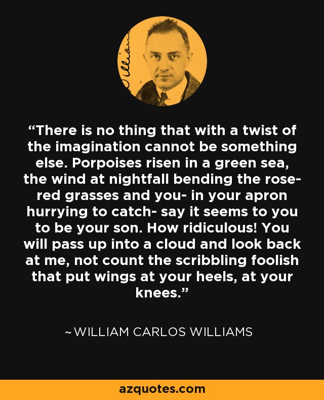 There is no thing that with a twist of the imagination cannot be something else. Porpoises risen in a green sea, the wind at nightfall bending the rose- red grasses and you- in your apron hurrying to catch- say it seems to you to be your son. How ridiculous! You will pass up into a cloud and look back at me, not count the scribbling foolish that put wings at your heels, at your knees. - William Carlos Williams