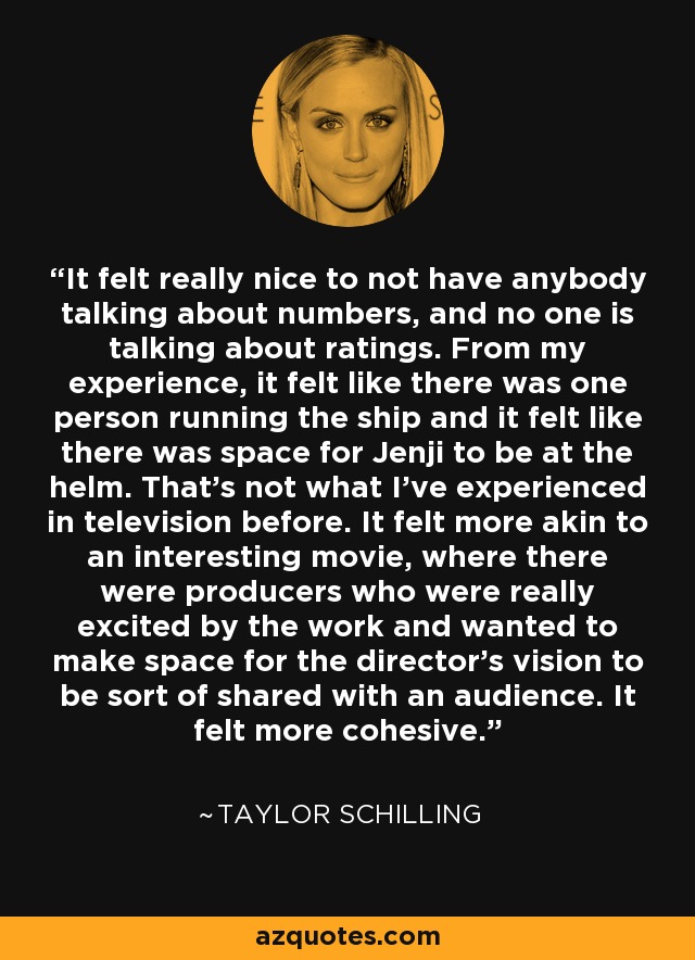 It felt really nice to not have anybody talking about numbers, and no one is talking about ratings. From my experience, it felt like there was one person running the ship and it felt like there was space for Jenji to be at the helm. That's not what I've experienced in television before. It felt more akin to an interesting movie, where there were producers who were really excited by the work and wanted to make space for the director's vision to be sort of shared with an audience. It felt more cohesive. - Taylor Schilling