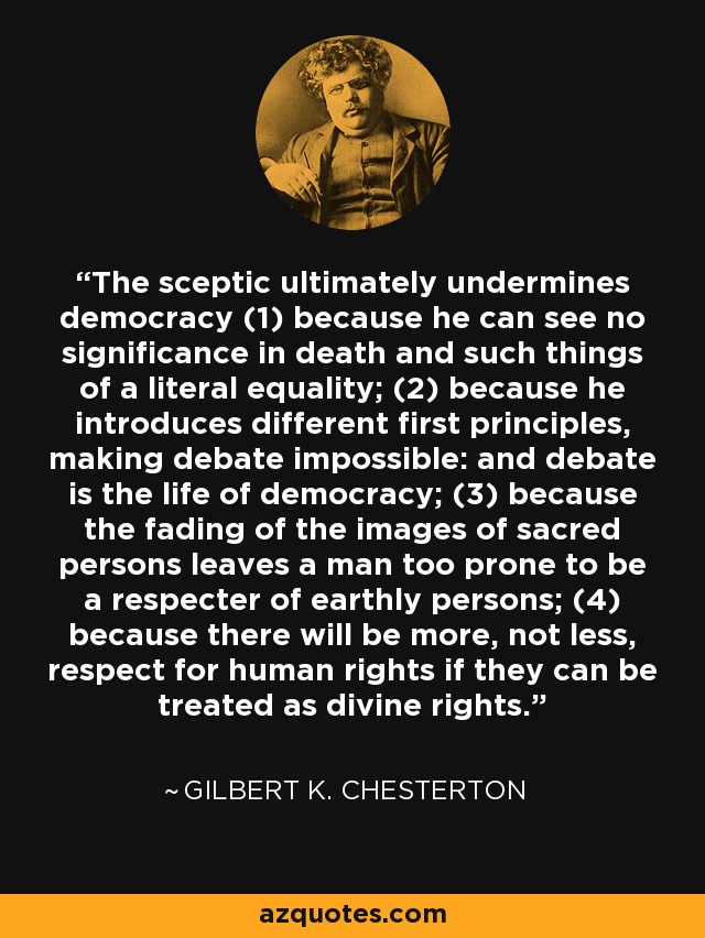 The sceptic ultimately undermines democracy (1) because he can see no significance in death and such things of a literal equality; (2) because he introduces different first principles, making debate impossible: and debate is the life of democracy; (3) because the fading of the images of sacred persons leaves a man too prone to be a respecter of earthly persons; (4) because there will be more, not less, respect for human rights if they can be treated as divine rights. - Gilbert K. Chesterton