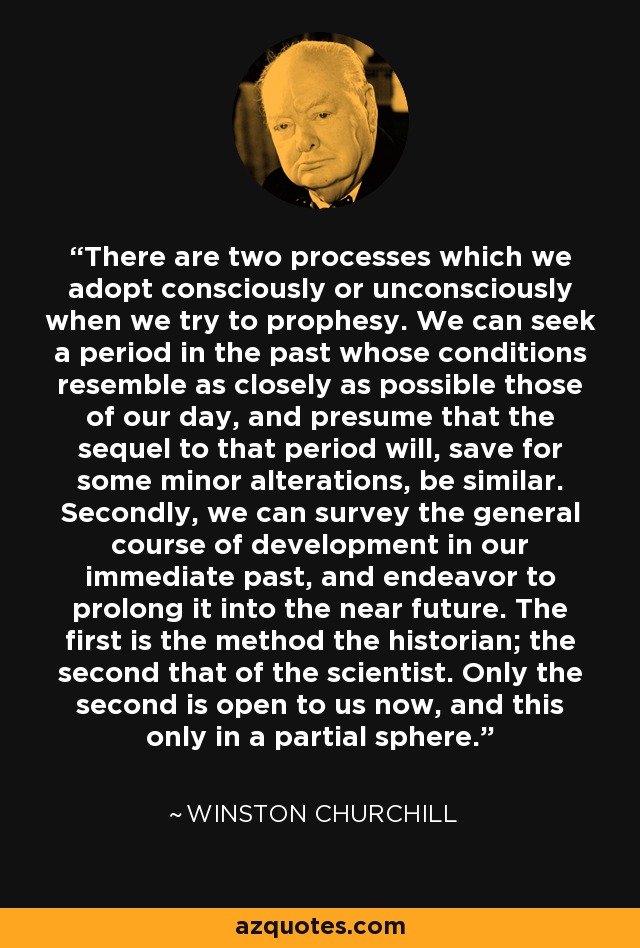 There are two processes which we adopt consciously or unconsciously when we try to prophesy. We can seek a period in the past whose conditions resemble as closely as possible those of our day, and presume that the sequel to that period will, save for some minor alterations, be similar. Secondly, we can survey the general course of development in our immediate past, and endeavor to prolong it into the near future. The first is the method the historian; the second that of the scientist. Only the second is open to us now, and this only in a partial sphere. - Winston Churchill