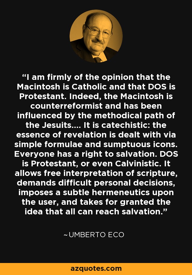 I am firmly of the opinion that the Macintosh is Catholic and that DOS is Protestant. Indeed, the Macintosh is counterreformist and has been influenced by the methodical path of the Jesuits.... It is catechistic: the essence of revelation is dealt with via simple formulae and sumptuous icons. Everyone has a right to salvation. DOS is Protestant, or even Calvinistic. It allows free interpretation of scripture, demands difficult personal decisions, imposes a subtle hermeneutics upon the user, and takes for granted the idea that all can reach salvation. - Umberto Eco