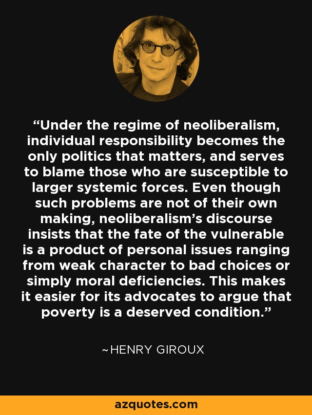 Under the regime of neoliberalism, individual responsibility becomes the only politics that matters, and serves to blame those who are susceptible to larger systemic forces. Even though such problems are not of their own making, neoliberalism's discourse insists that the fate of the vulnerable is a product of personal issues ranging from weak character to bad choices or simply moral deficiencies. This makes it easier for its advocates to argue that poverty is a deserved condition. - Henry Giroux