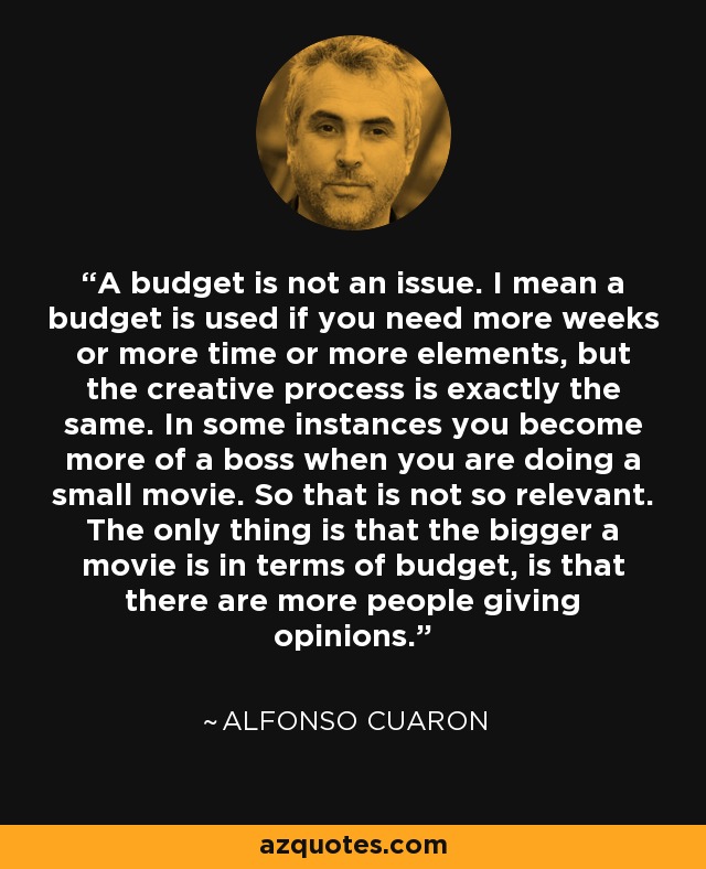 A budget is not an issue. I mean a budget is used if you need more weeks or more time or more elements, but the creative process is exactly the same. In some instances you become more of a boss when you are doing a small movie. So that is not so relevant. The only thing is that the bigger a movie is in terms of budget, is that there are more people giving opinions. - Alfonso Cuaron
