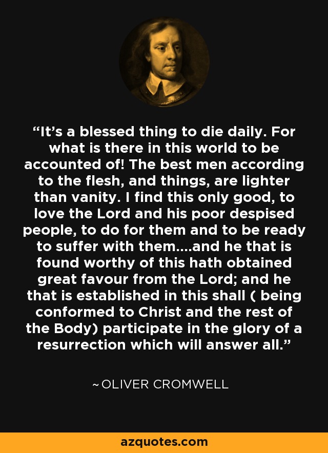 It's a blessed thing to die daily. For what is there in this world to be accounted of! The best men according to the flesh, and things, are lighter than vanity. I find this only good, to love the Lord and his poor despised people, to do for them and to be ready to suffer with them....and he that is found worthy of this hath obtained great favour from the Lord; and he that is established in this shall ( being conformed to Christ and the rest of the Body) participate in the glory of a resurrection which will answer all. - Oliver Cromwell