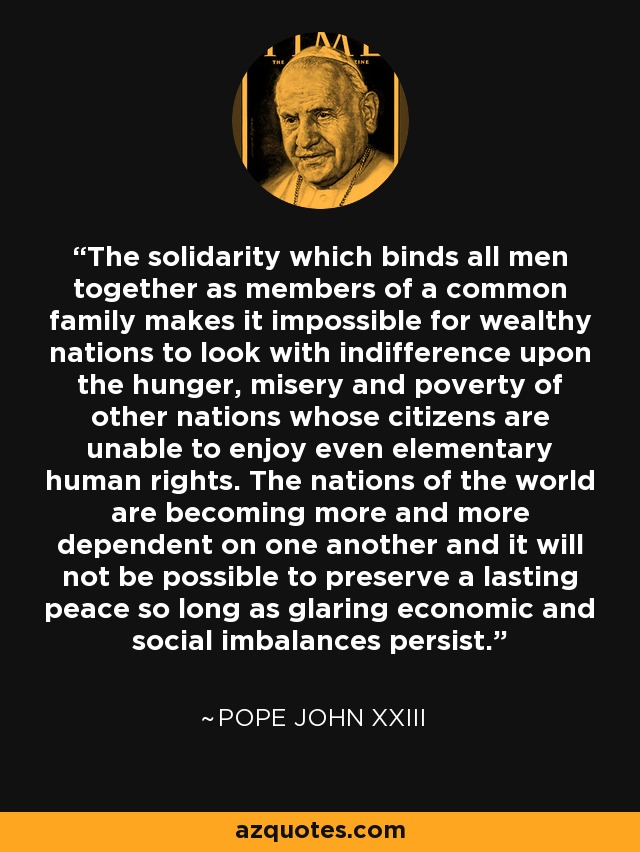 The solidarity which binds all men together as members of a common family makes it impossible for wealthy nations to look with indifference upon the hunger, misery and poverty of other nations whose citizens are unable to enjoy even elementary human rights. The nations of the world are becoming more and more dependent on one another and it will not be possible to preserve a lasting peace so long as glaring economic and social imbalances persist. - Pope John XXIII