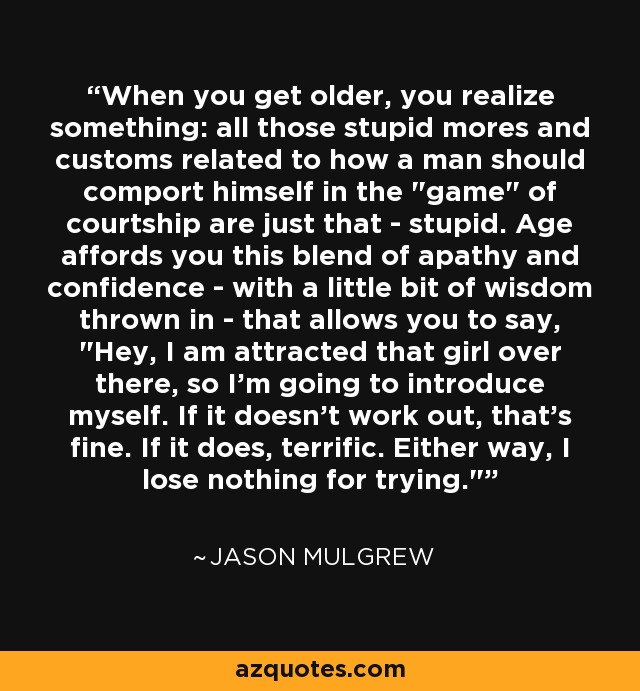 When you get older, you realize something: all those stupid mores and customs related to how a man should comport himself in the 