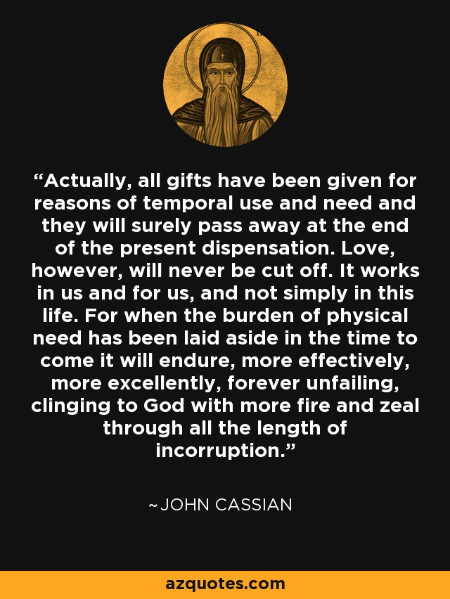 Actually, all gifts have been given for reasons of temporal use and need and they will surely pass away at the end of the present dispensation. Love, however, will never be cut off. It works in us and for us, and not simply in this life. For when the burden of physical need has been laid aside in the time to come it will endure, more effectively, more excellently, forever unfailing, clinging to God with more fire and zeal through all the length of incorruption. - John Cassian