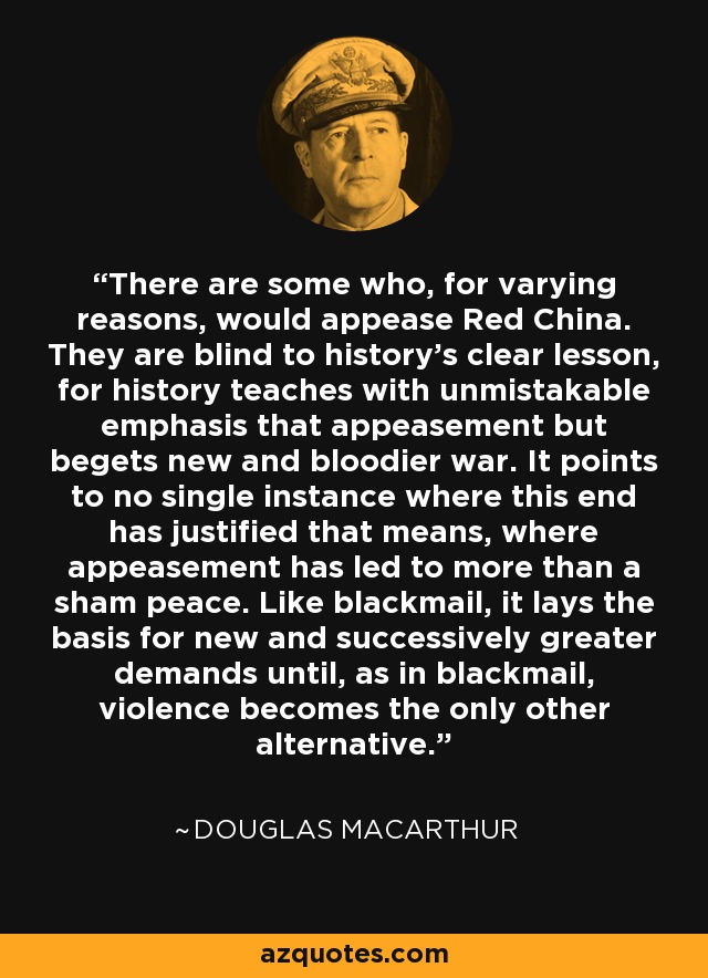 There are some who, for varying reasons, would appease Red China. They are blind to history's clear lesson, for history teaches with unmistakable emphasis that appeasement but begets new and bloodier war. It points to no single instance where this end has justified that means, where appeasement has led to more than a sham peace. Like blackmail, it lays the basis for new and successively greater demands until, as in blackmail, violence becomes the only other alternative. - Douglas MacArthur