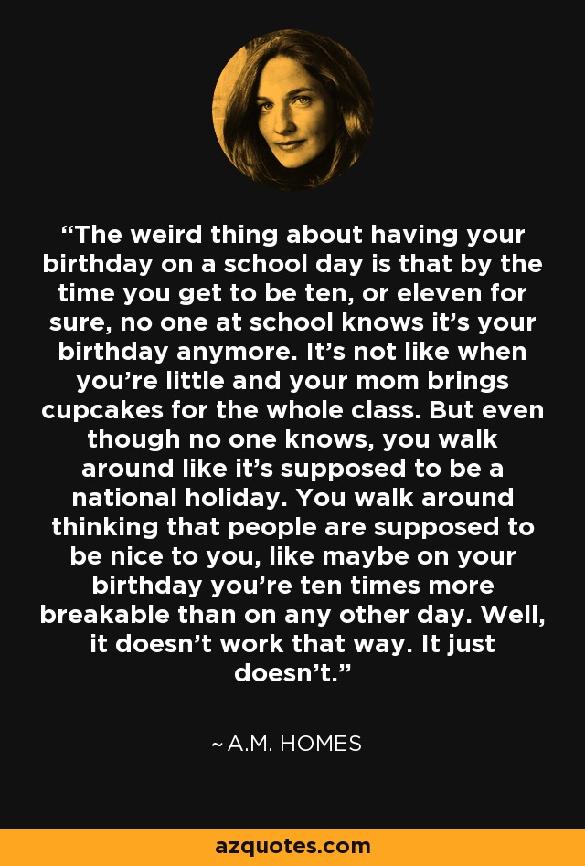The weird thing about having your birthday on a school day is that by the time you get to be ten, or eleven for sure, no one at school knows it's your birthday anymore. It's not like when you're little and your mom brings cupcakes for the whole class. But even though no one knows, you walk around like it's supposed to be a national holiday. You walk around thinking that people are supposed to be nice to you, like maybe on your birthday you're ten times more breakable than on any other day. Well, it doesn't work that way. It just doesn't. - A.M. Homes