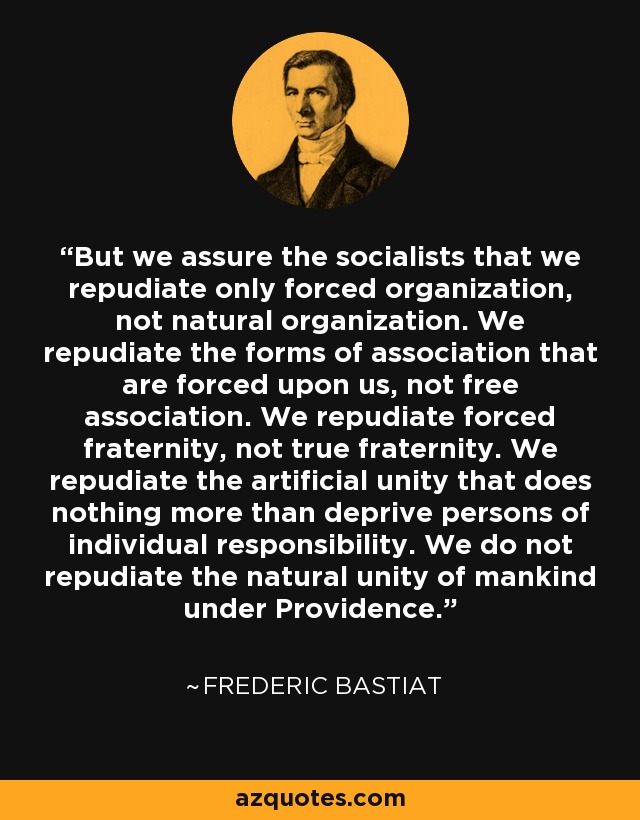 But we assure the socialists that we repudiate only forced organization, not natural organization. We repudiate the forms of association that are forced upon us, not free association. We repudiate forced fraternity, not true fraternity. We repudiate the artificial unity that does nothing more than deprive persons of individual responsibility. We do not repudiate the natural unity of mankind under Providence. - Frederic Bastiat