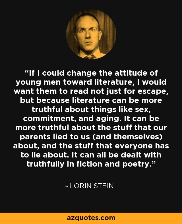 If I could change the attitude of young men toward literature, I would want them to read not just for escape, but because literature can be more truthful about things like sex, commitment, and aging. It can be more truthful about the stuff that our parents lied to us (and themselves) about, and the stuff that everyone has to lie about. It can all be dealt with truthfully in fiction and poetry. - Lorin Stein