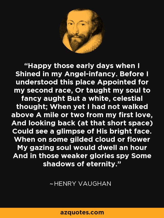 Happy those early days when I Shined in my Angel-infancy. Before I understood this place Appointed for my second race, Or taught my soul to fancy aught But a white, celestial thought; When yet I had not walked above A mile or two from my first love, And looking back (at that short space) Could see a glimpse of His bright face. When on some gilded cloud or flower My gazing soul would dwell an hour And in those weaker glories spy Some shadows of eternity. - Henry Vaughan