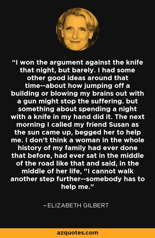 I won the argument against the knife that night, but barely. I had some other good ideas around that time--about how jumping off a building or blowing my brains out with a gun might stop the suffering. but something about spending a night with a knife in my hand did it. The next morning I called my friend Susan as the sun came up, begged her to help me. I don't think a woman in the whole history of my family had ever done that before, had ever sat in the middle of the road like that and said, in the middle of her life, 