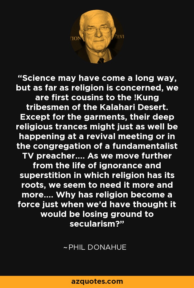 Science may have come a long way, but as far as religion is concerned, we are first cousins to the !Kung tribesmen of the Kalahari Desert. Except for the garments, their deep religious trances might just as well be happening at a revival meeting or in the congregation of a fundamentalist TV preacher.... As we move further from the life of ignorance and superstition in which religion has its roots, we seem to need it more and more.... Why has religion become a force just when we'd have thought it would be losing ground to secularism? - Phil Donahue