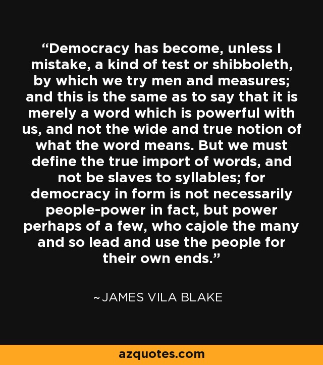Democracy has become, unless I mistake, a kind of test or shibboleth, by which we try men and measures; and this is the same as to say that it is merely a word which is powerful with us, and not the wide and true notion of what the word means. But we must define the true import of words, and not be slaves to syllables; for democracy in form is not necessarily people-power in fact, but power perhaps of a few, who cajole the many and so lead and use the people for their own ends. - James Vila Blake
