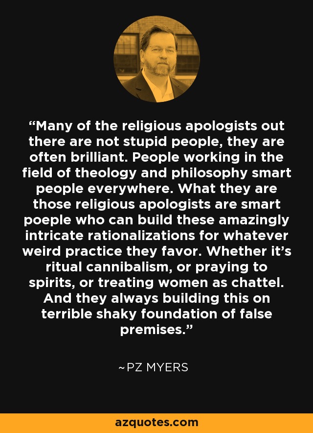 Many of the religious apologists out there are not stupid people, they are often brilliant. People working in the field of theology and philosophy smart people everywhere. What they are those religious apologists are smart poeple who can build these amazingly intricate rationalizations for whatever weird practice they favor. Whether it's ritual cannibalism, or praying to spirits, or treating women as chattel. And they always building this on terrible shaky foundation of false premises. - PZ Myers
