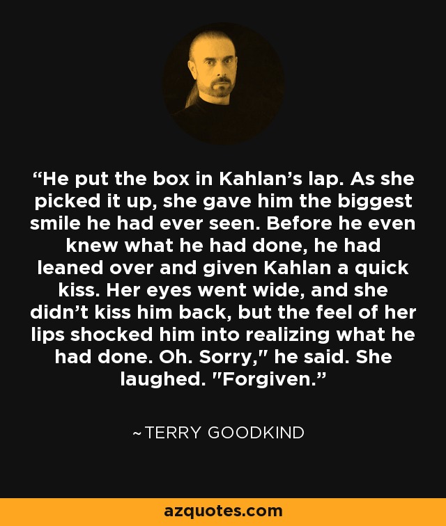 He put the box in Kahlan's lap. As she picked it up, she gave him the biggest smile he had ever seen. Before he even knew what he had done, he had leaned over and given Kahlan a quick kiss. Her eyes went wide, and she didn't kiss him back, but the feel of her lips shocked him into realizing what he had done. Oh. Sorry,