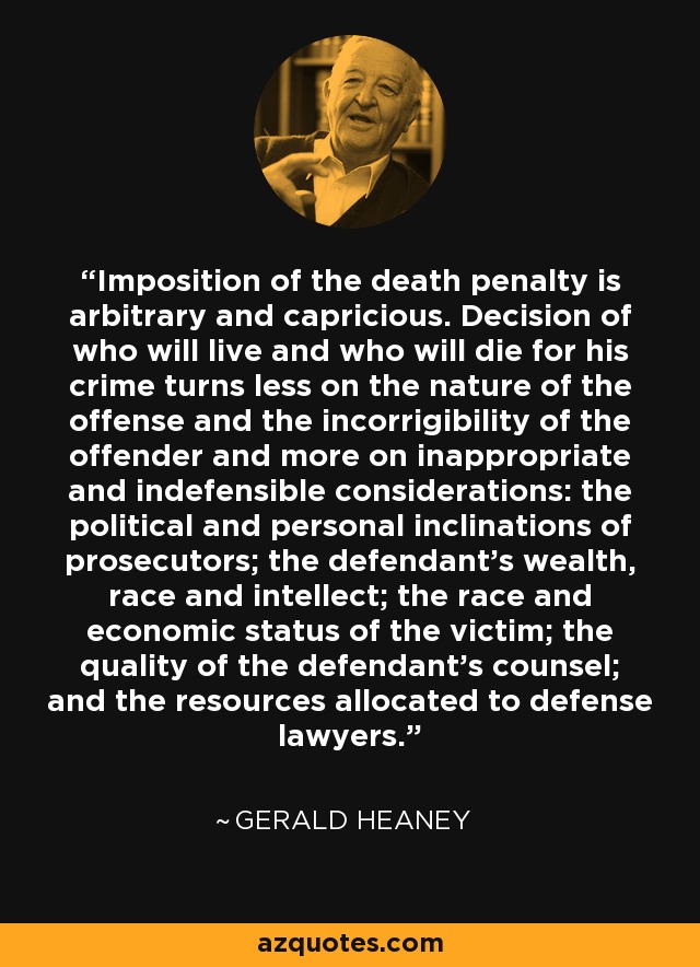 Imposition of the death penalty is arbitrary and capricious. Decision of who will live and who will die for his crime turns less on the nature of the offense and the incorrigibility of the offender and more on inappropriate and indefensible considerations: the political and personal inclinations of prosecutors; the defendant's wealth, race and intellect; the race and economic status of the victim; the quality of the defendant's counsel; and the resources allocated to defense lawyers. - Gerald Heaney