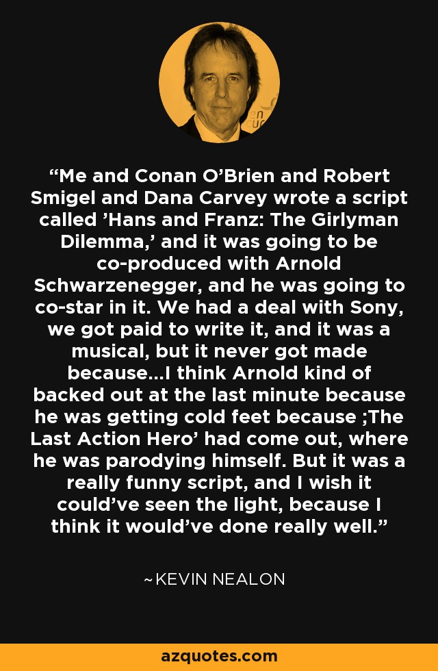 Me and Conan O'Brien and Robert Smigel and Dana Carvey wrote a script called 'Hans and Franz: The Girlyman Dilemma,' and it was going to be co-produced with Arnold Schwarzenegger, and he was going to co-star in it. We had a deal with Sony, we got paid to write it, and it was a musical, but it never got made because...I think Arnold kind of backed out at the last minute because he was getting cold feet because ;The Last Action Hero' had come out, where he was parodying himself. But it was a really funny script, and I wish it could've seen the light, because I think it would've done really well. - Kevin Nealon