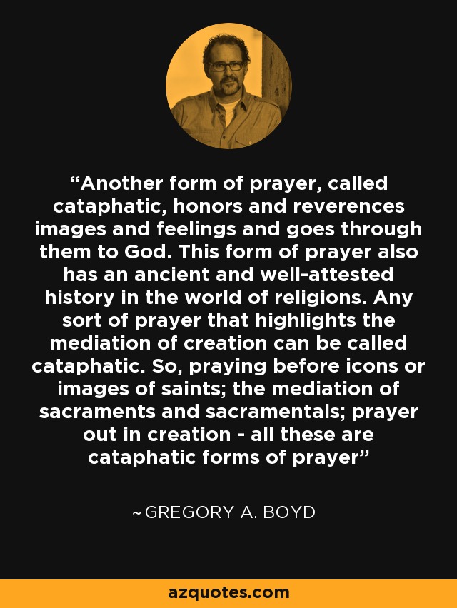 Another form of prayer, called cataphatic, honors and reverences images and feelings and goes through them to God. This form of prayer also has an ancient and well-attested history in the world of religions. Any sort of prayer that highlights the mediation of creation can be called cataphatic. So, praying before icons or images of saints; the mediation of sacraments and sacramentals; prayer out in creation - all these are cataphatic forms of prayer - Gregory A. Boyd