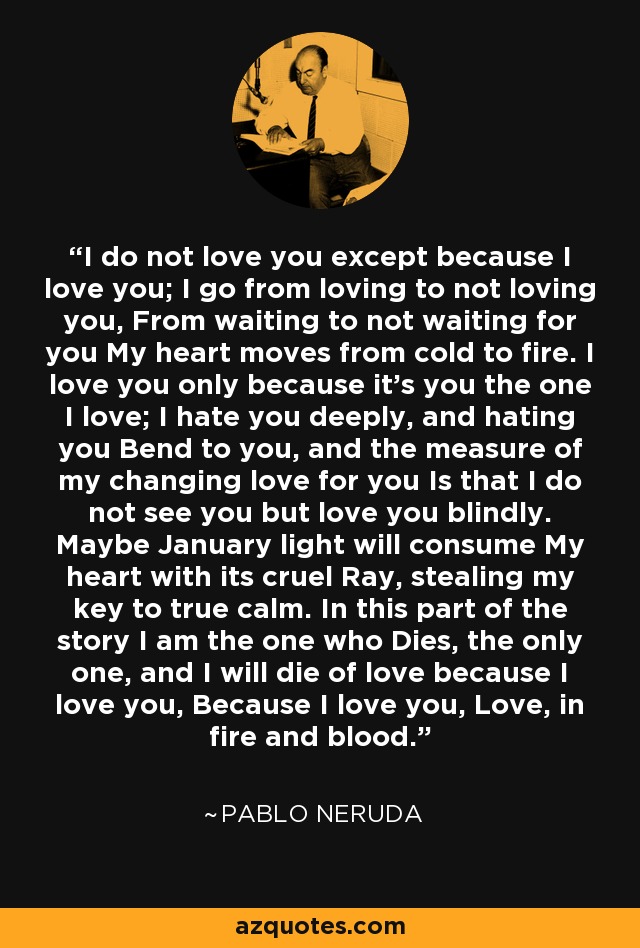 I do not love you except because I love you; I go from loving to not loving you, From waiting to not waiting for you My heart moves from cold to fire. I love you only because it's you the one I love; I hate you deeply, and hating you Bend to you, and the measure of my changing love for you Is that I do not see you but love you blindly. Maybe January light will consume My heart with its cruel Ray, stealing my key to true calm. In this part of the story I am the one who Dies, the only one, and I will die of love because I love you, Because I love you, Love, in fire and blood. - Pablo Neruda