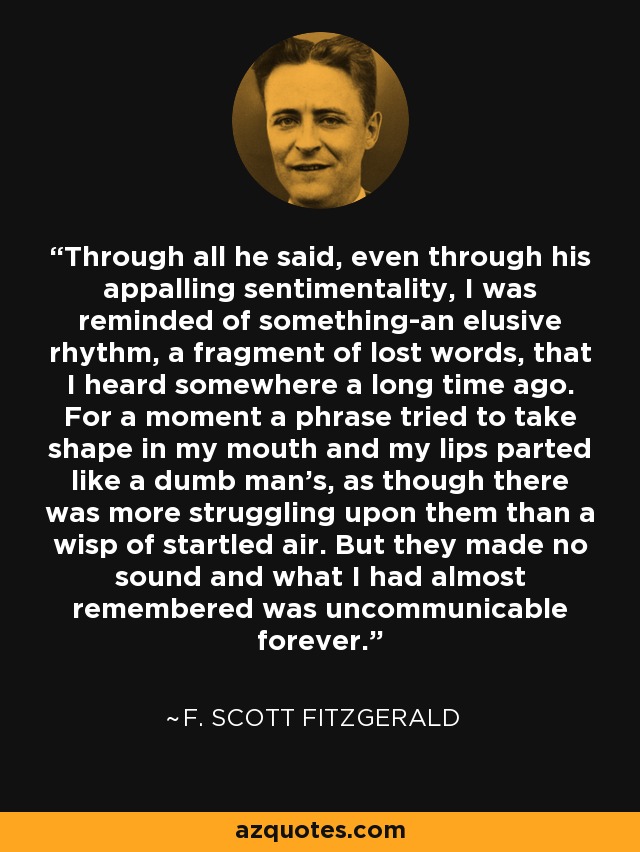 Through all he said, even through his appalling sentimentality, I was reminded of something-an elusive rhythm, a fragment of lost words, that I heard somewhere a long time ago. For a moment a phrase tried to take shape in my mouth and my lips parted like a dumb man's, as though there was more struggling upon them than a wisp of startled air. But they made no sound and what I had almost remembered was uncommunicable forever. - F. Scott Fitzgerald