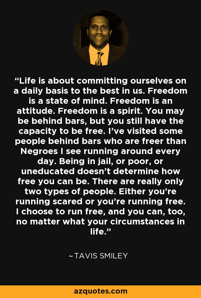 Life is about committing ourselves on a daily basis to the best in us. Freedom is a state of mind. Freedom is an attitude. Freedom is a spirit. You may be behind bars, but you still have the capacity to be free. I've visited some people behind bars who are freer than Negroes I see running around every day. Being in jail, or poor, or uneducated doesn't determine how free you can be. There are really only two types of people. Either you're running scared or you're running free. I choose to run free, and you can, too, no matter what your circumstances in life. - Tavis Smiley