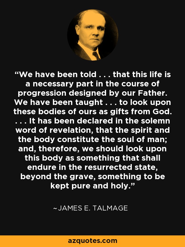 We have been told . . . that this life is a necessary part in the course of progression designed by our Father. We have been taught . . . to look upon these bodies of ours as gifts from God. . . . It has been declared in the solemn word of revelation, that the spirit and the body constitute the soul of man; and, therefore, we should look upon this body as something that shall endure in the resurrected state, beyond the grave, something to be kept pure and holy. - James E. Talmage