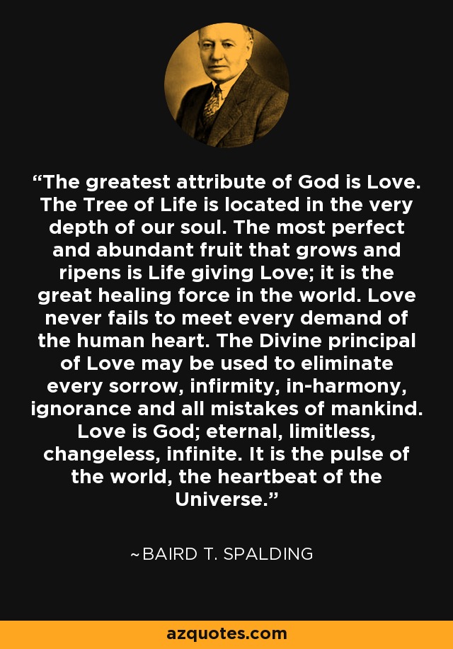 The greatest attribute of God is Love. The Tree of Life is located in the very depth of our soul. The most perfect and abundant fruit that grows and ripens is Life giving Love; it is the great healing force in the world. Love never fails to meet every demand of the human heart. The Divine principal of Love may be used to eliminate every sorrow, infirmity, in-harmony, ignorance and all mistakes of mankind. Love is God; eternal, limitless, changeless, infinite. It is the pulse of the world, the heartbeat of the Universe. - Baird T. Spalding