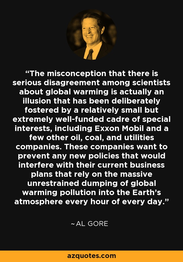 The misconception that there is serious disagreement among scientists about global warming is actually an illusion that has been deliberately fostered by a relatively small but extremely well-funded cadre of special interests, including Exxon Mobil and a few other oil, coal, and utilities companies. These companies want to prevent any new policies that would interfere with their current business plans that rely on the massive unrestrained dumping of global warming pollution into the Earth's atmosphere every hour of every day. - Al Gore