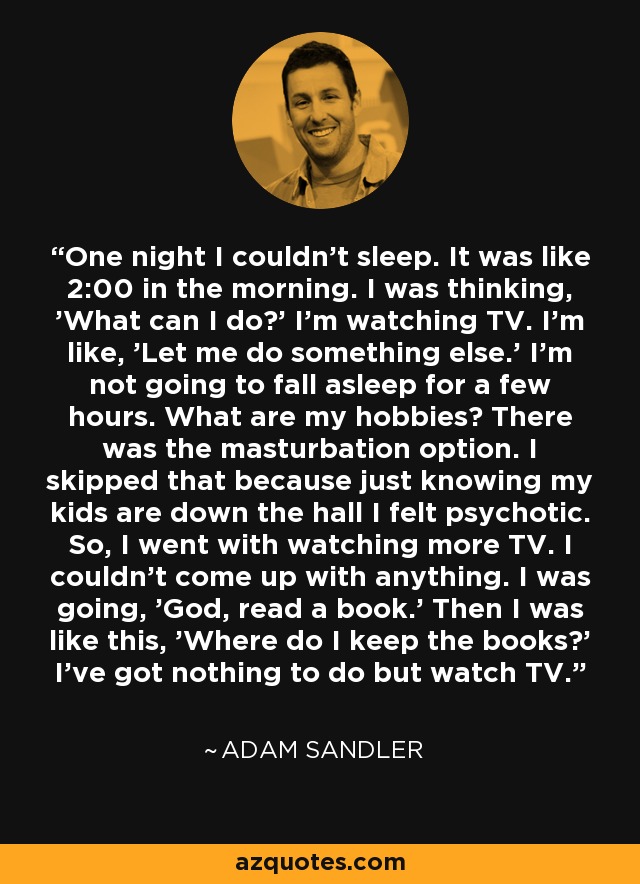 One night I couldn't sleep. It was like 2:00 in the morning. I was thinking, 'What can I do?' I'm watching TV. I'm like, 'Let me do something else.' I'm not going to fall asleep for a few hours. What are my hobbies? There was the masturbation option. I skipped that because just knowing my kids are down the hall I felt psychotic. So, I went with watching more TV. I couldn't come up with anything. I was going, 'God, read a book.' Then I was like this, 'Where do I keep the books?' I've got nothing to do but watch TV. - Adam Sandler