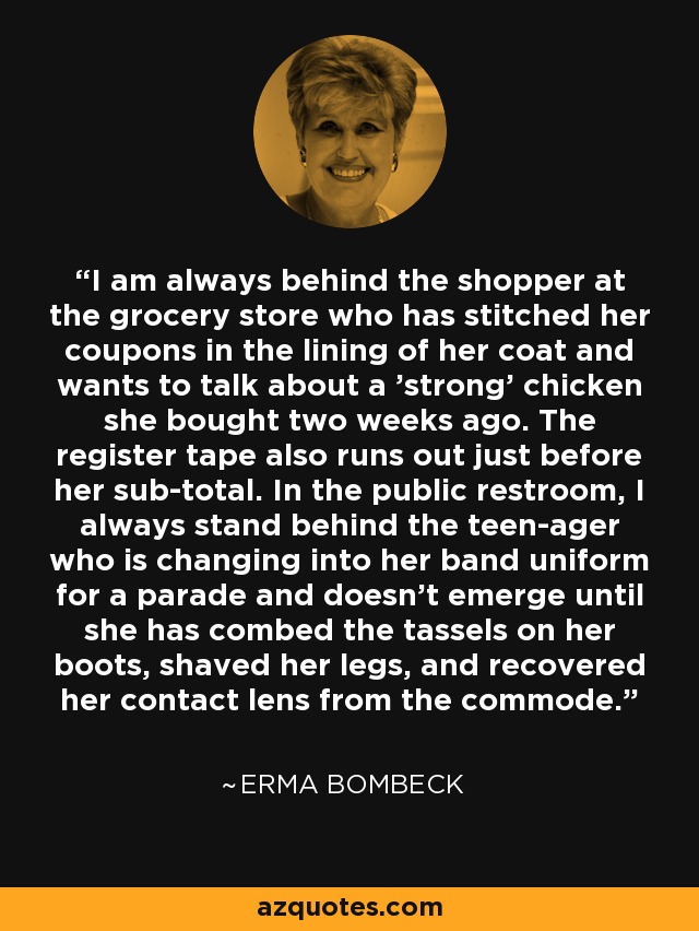 I am always behind the shopper at the grocery store who has stitched her coupons in the lining of her coat and wants to talk about a 'strong' chicken she bought two weeks ago. The register tape also runs out just before her sub-total. In the public restroom, I always stand behind the teen-ager who is changing into her band uniform for a parade and doesn't emerge until she has combed the tassels on her boots, shaved her legs, and recovered her contact lens from the commode. - Erma Bombeck