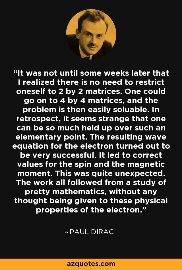 It was not until some weeks later that I realized there is no need to restrict oneself to 2 by 2 matrices. One could go on to 4 by 4 matrices, and the problem is then easily soluable. In retrospect, it seems strange that one can be so much held up over such an elementary point. The resulting wave equation for the electron turned out to be very successful. It led to correct values for the spin and the magnetic moment. This was quite unexpected. The work all followed from a study of pretty mathematics, without any thought being given to these physical properties of the electron. - Paul Dirac