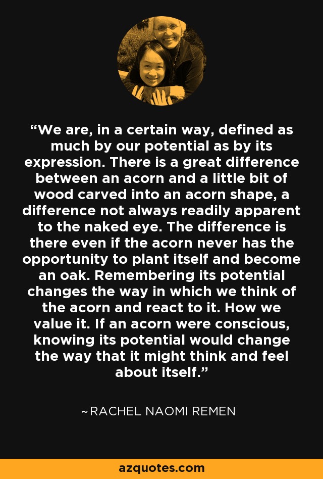 We are, in a certain way, defined as much by our potential as by its expression. There is a great difference between an acorn and a little bit of wood carved into an acorn shape, a difference not always readily apparent to the naked eye. The difference is there even if the acorn never has the opportunity to plant itself and become an oak. Remembering its potential changes the way in which we think of the acorn and react to it. How we value it. If an acorn were conscious, knowing its potential would change the way that it might think and feel about itself. - Rachel Naomi Remen