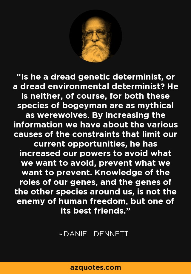 Is he a dread genetic determinist, or a dread environmental determinist? He is neither, of course, for both these species of bogeyman are as mythical as werewolves. By increasing the information we have about the various causes of the constraints that limit our current opportunities, he has increased our powers to avoid what we want to avoid, prevent what we want to prevent. Knowledge of the roles of our genes, and the genes of the other species around us, is not the enemy of human freedom, but one of its best friends. - Daniel Dennett