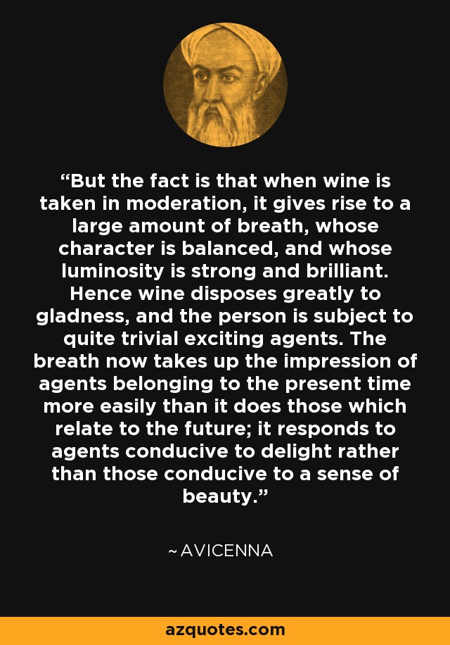 But the fact is that when wine is taken in moderation, it gives rise to a large amount of breath, whose character is balanced, and whose luminosity is strong and brilliant. Hence wine disposes greatly to gladness, and the person is subject to quite trivial exciting agents. The breath now takes up the impression of agents belonging to the present time more easily than it does those which relate to the future; it responds to agents conducive to delight rather than those conducive to a sense of beauty. - Avicenna