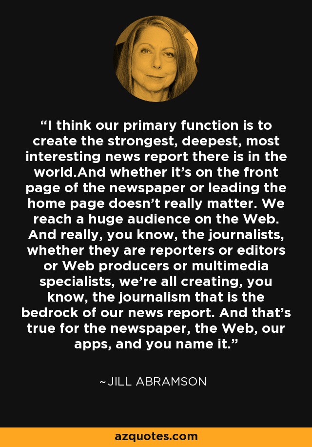 I think our primary function is to create the strongest, deepest, most interesting news report there is in the world.And whether it's on the front page of the newspaper or leading the home page doesn't really matter. We reach a huge audience on the Web. And really, you know, the journalists, whether they are reporters or editors or Web producers or multimedia specialists, we're all creating, you know, the journalism that is the bedrock of our news report. And that's true for the newspaper, the Web, our apps, and you name it. - Jill Abramson