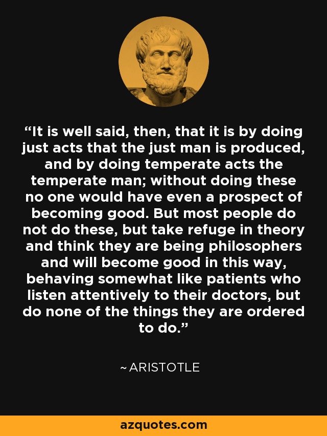 It is well said, then, that it is by doing just acts that the just man is produced, and by doing temperate acts the temperate man; without doing these no one would have even a prospect of becoming good. But most people do not do these, but take refuge in theory and think they are being philosophers and will become good in this way, behaving somewhat like patients who listen attentively to their doctors, but do none of the things they are ordered to do. - Aristotle