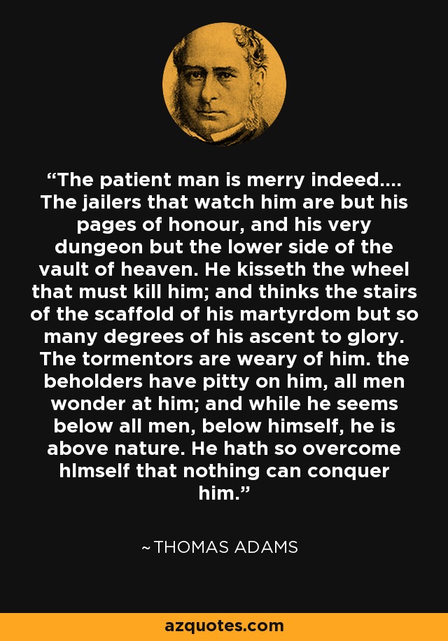 The patient man is merry indeed.... The jailers that watch him are but his pages of honour, and his very dungeon but the lower side of the vault of heaven. He kisseth the wheel that must kill him; and thinks the stairs of the scaffold of his martyrdom but so many degrees of his ascent to glory. The tormentors are weary of him. the beholders have pitty on him, all men wonder at him; and while he seems below all men, below himself, he is above nature. He hath so overcome hlmself that nothing can conquer him. - Thomas Adams