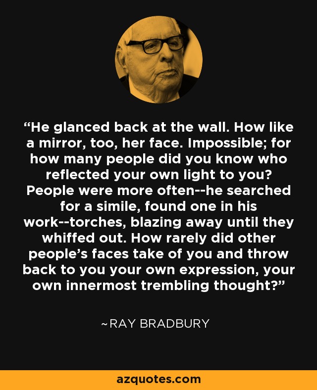 He glanced back at the wall. How like a mirror, too, her face. Impossible; for how many people did you know who reflected your own light to you? People were more often--he searched for a simile, found one in his work--torches, blazing away until they whiffed out. How rarely did other people's faces take of you and throw back to you your own expression, your own innermost trembling thought? - Ray Bradbury