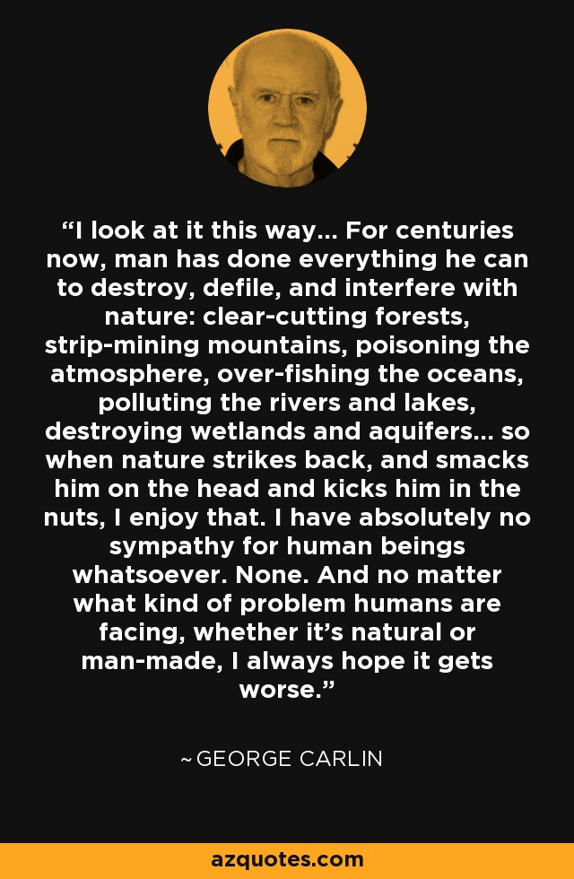 I look at it this way... For centuries now, man has done everything he can to destroy, defile, and interfere with nature: clear-cutting forests, strip-mining mountains, poisoning the atmosphere, over-fishing the oceans, polluting the rivers and lakes, destroying wetlands and aquifers... so when nature strikes back, and smacks him on the head and kicks him in the nuts, I enjoy that. I have absolutely no sympathy for human beings whatsoever. None. And no matter what kind of problem humans are facing, whether it's natural or man-made, I always hope it gets worse. - George Carlin